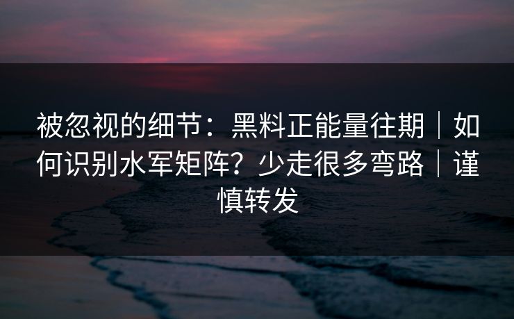 被忽视的细节：黑料正能量往期｜如何识别水军矩阵？少走很多弯路｜谨慎转发