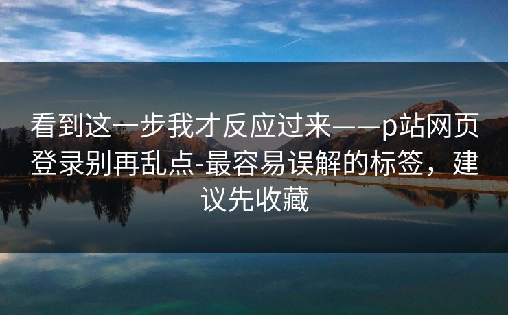 看到这一步我才反应过来——p站网页登录别再乱点-最容易误解的标签，建议先收藏