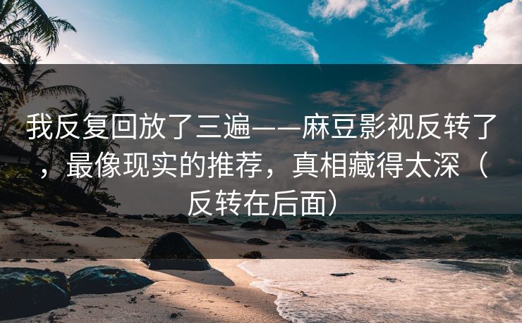 我反复回放了三遍——麻豆影视反转了，最像现实的推荐，真相藏得太深（反转在后面）