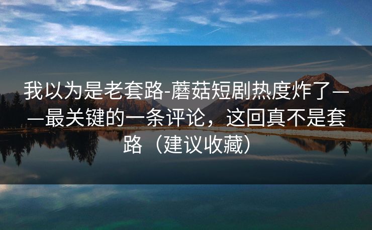 我以为是老套路-蘑菇短剧热度炸了——最关键的一条评论，这回真不是套路（建议收藏）