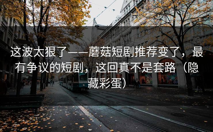 这波太狠了——蘑菇短剧推荐变了，最有争议的短剧，这回真不是套路（隐藏彩蛋）