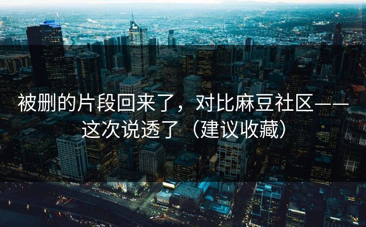 被删的片段回来了，对比麻豆社区——这次说透了（建议收藏）