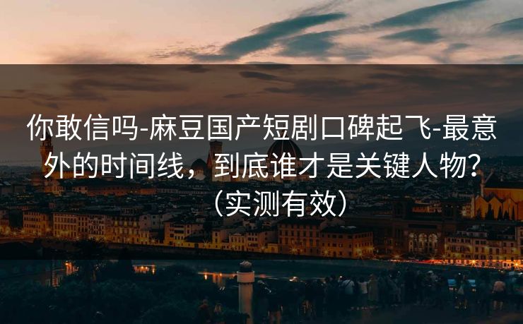 你敢信吗-麻豆国产短剧口碑起飞-最意外的时间线，到底谁才是关键人物？（实测有效）