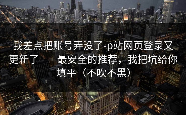我差点把账号弄没了-p站网页登录又更新了——最安全的推荐，我把坑给你填平（不吹不黑）