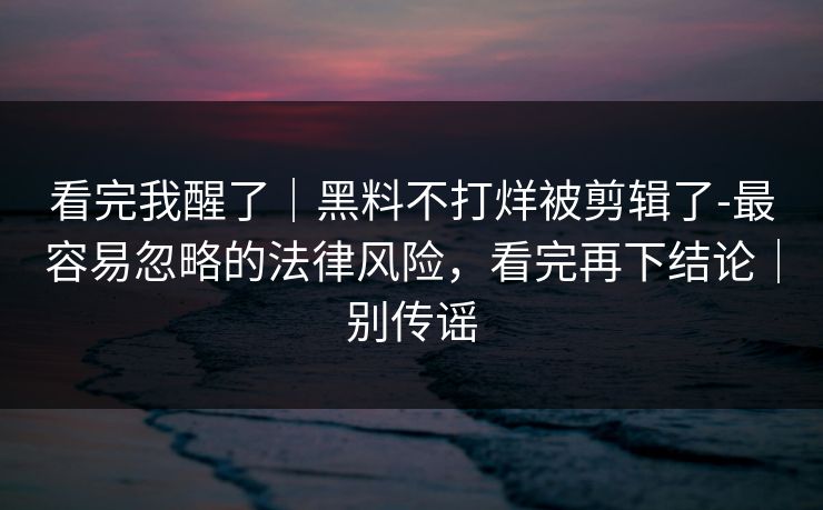 看完我醒了｜黑料不打烊被剪辑了-最容易忽略的法律风险，看完再下结论｜别传谣