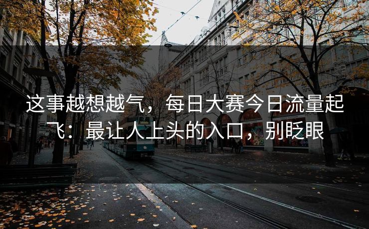这事越想越气，每日大赛今日流量起飞：最让人上头的入口，别眨眼