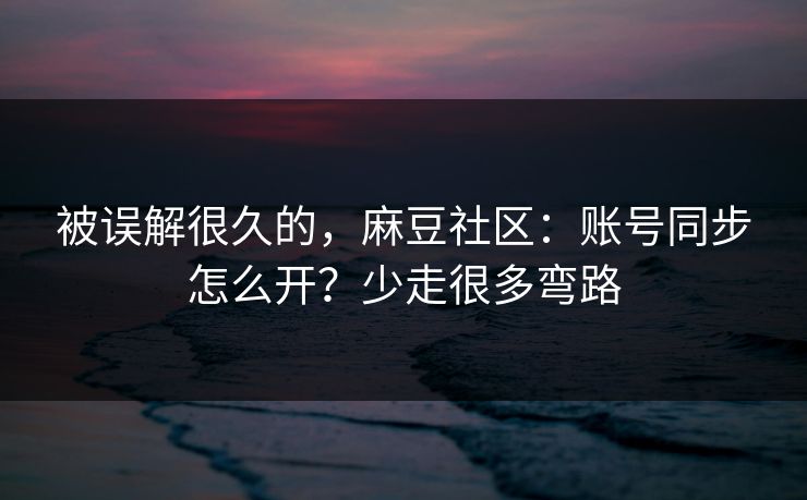 被误解很久的，麻豆社区：账号同步怎么开？少走很多弯路