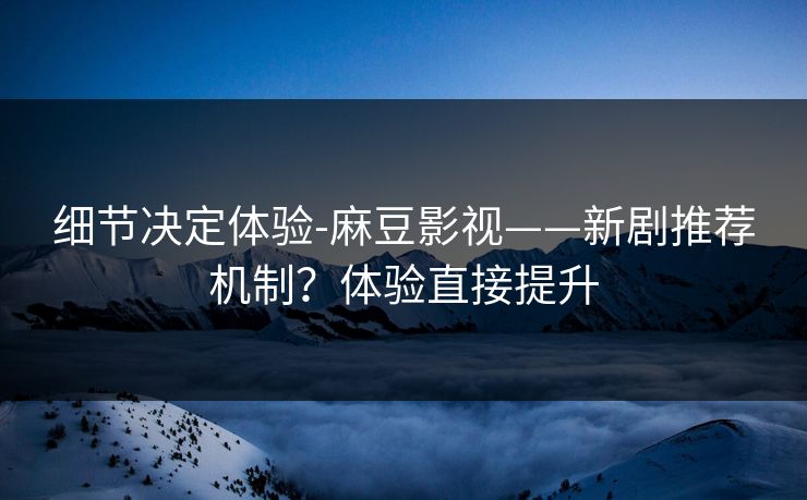 细节决定体验-麻豆影视——新剧推荐机制？体验直接提升