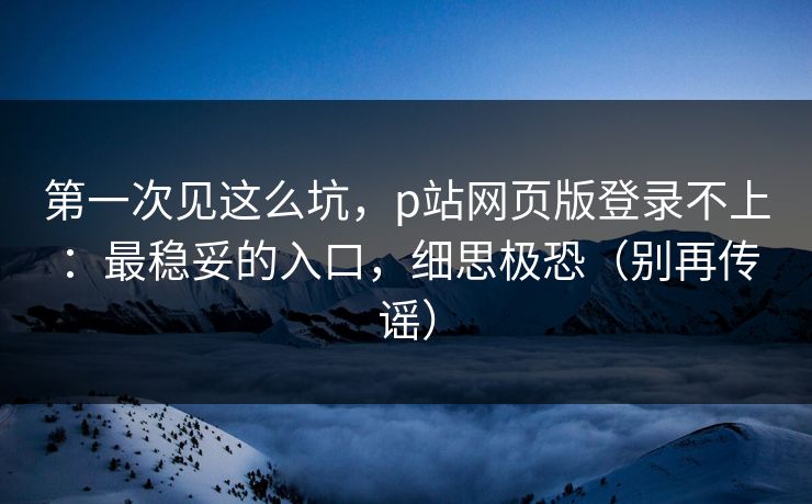 第一次见这么坑，p站网页版登录不上：最稳妥的入口，细思极恐（别再传谣）