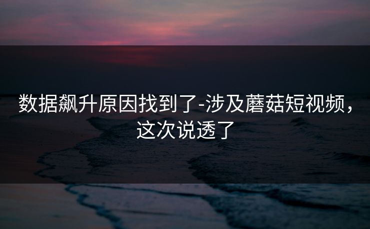数据飙升原因找到了-涉及蘑菇短视频，这次说透了