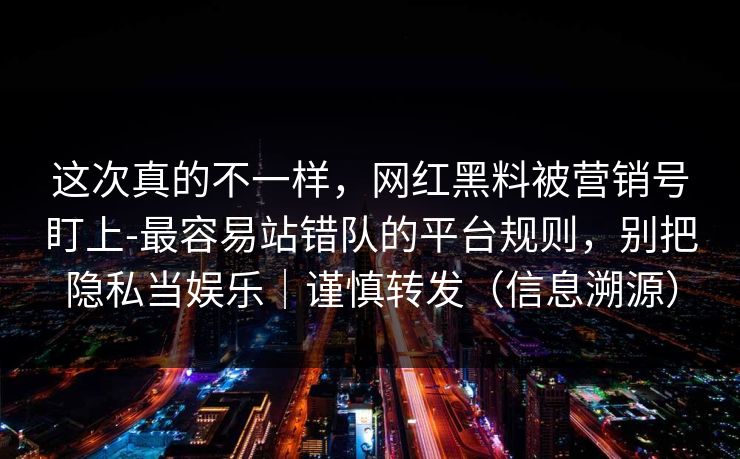 这次真的不一样，网红黑料被营销号盯上-最容易站错队的平台规则，别把隐私当娱乐｜谨慎转发（信息溯源）