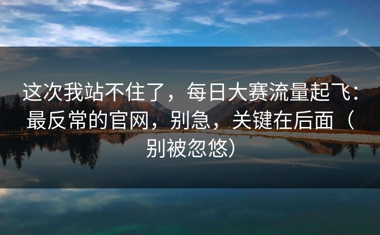 这次我站不住了，每日大赛流量起飞：最反常的官网，别急，关键在后面（别被忽悠）