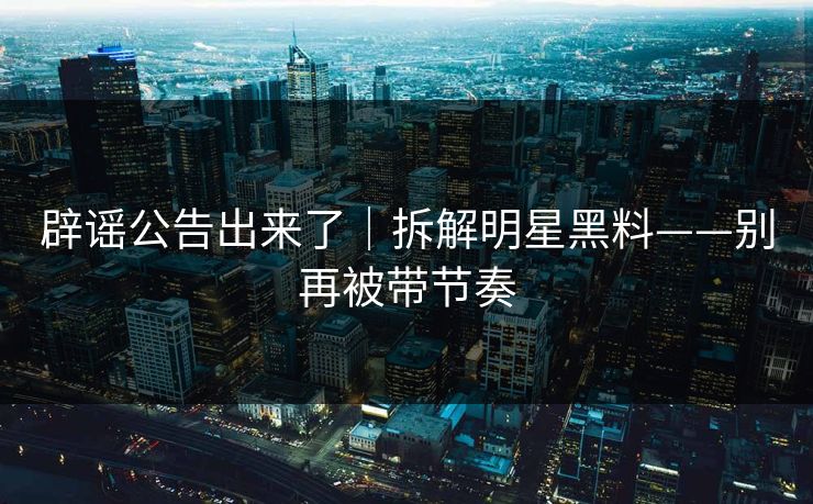 辟谣公告出来了｜拆解明星黑料——别再被带节奏