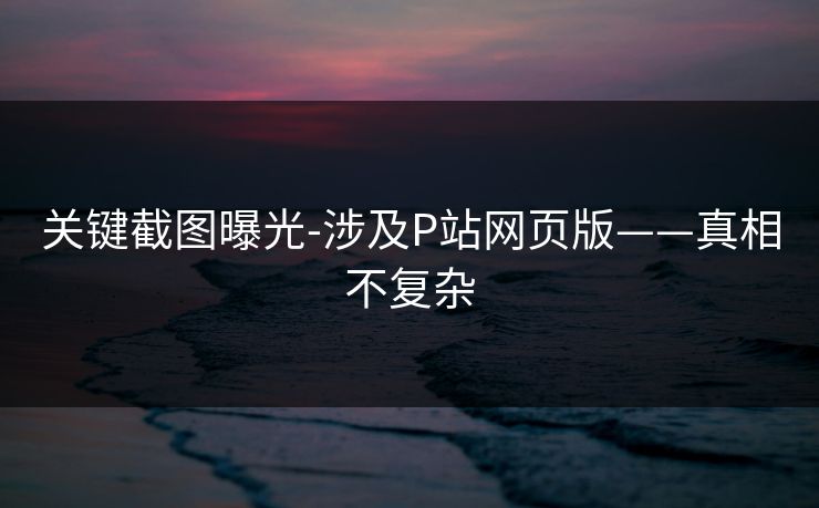 关键截图曝光-涉及P站网页版——真相不复杂