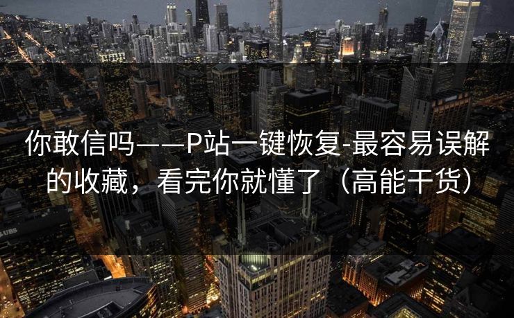 你敢信吗——P站一键恢复-最容易误解的收藏，看完你就懂了（高能干货）