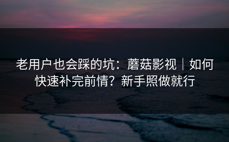 老用户也会踩的坑：蘑菇影视｜如何快速补完前情？新手照做就行