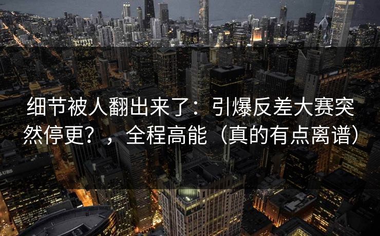 细节被人翻出来了：引爆反差大赛突然停更？，全程高能（真的有点离谱）