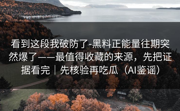 看到这段我破防了-黑料正能量往期突然爆了——最值得收藏的来源，先把证据看完｜先核验再吃瓜（AI鉴谣）