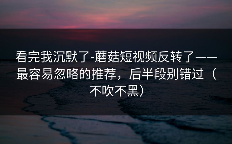 看完我沉默了-蘑菇短视频反转了——最容易忽略的推荐，后半段别错过（不吹不黑）