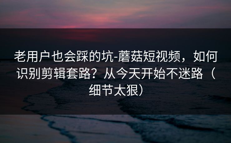 老用户也会踩的坑-蘑菇短视频，如何识别剪辑套路？从今天开始不迷路（细节太狠）