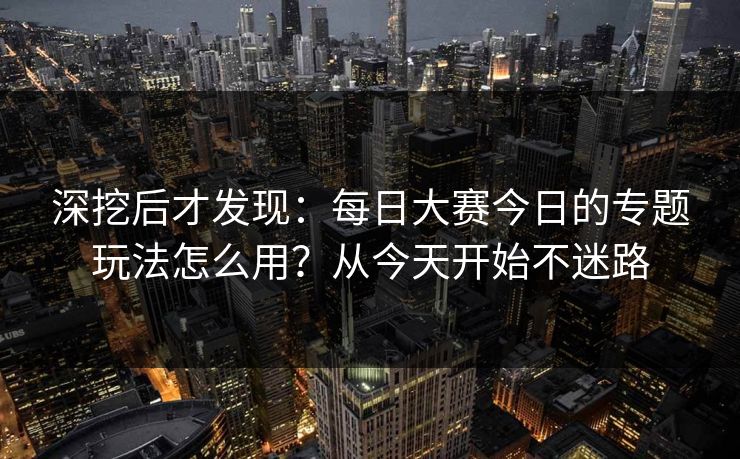 深挖后才发现：每日大赛今日的专题玩法怎么用？从今天开始不迷路