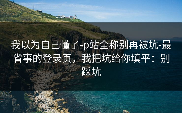 我以为自己懂了-p站全称别再被坑-最省事的登录页，我把坑给你填平：别踩坑