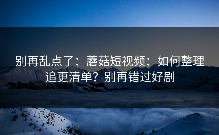 别再乱点了：蘑菇短视频：如何整理追更清单？别再错过好剧
