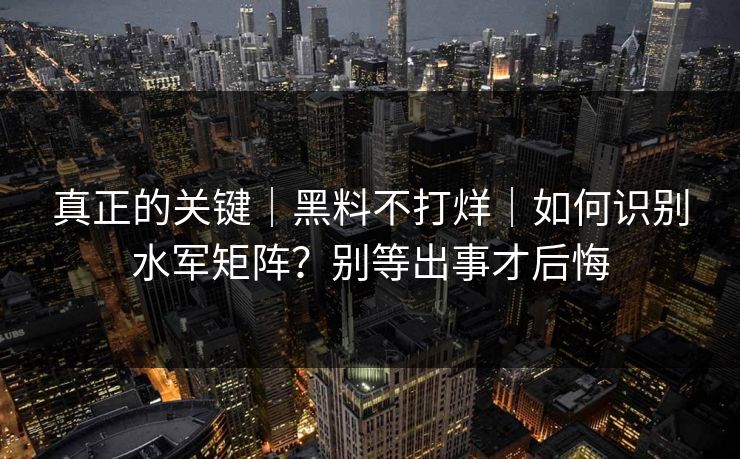 真正的关键｜黑料不打烊｜如何识别水军矩阵？别等出事才后悔