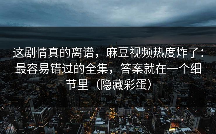 这剧情真的离谱，麻豆视频热度炸了：最容易错过的全集，答案就在一个细节里（隐藏彩蛋）