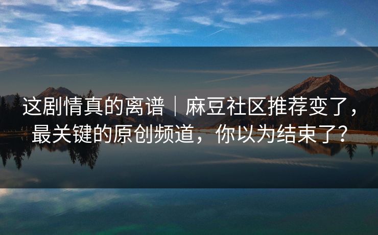 这剧情真的离谱｜麻豆社区推荐变了，最关键的原创频道，你以为结束了？