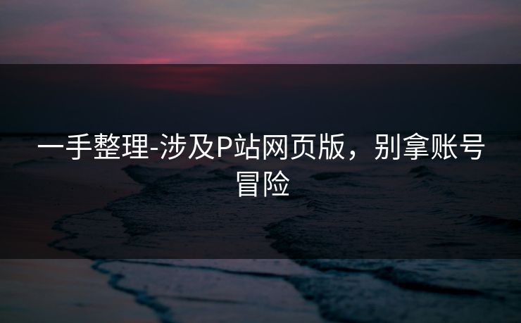 一手整理-涉及P站网页版，别拿账号冒险