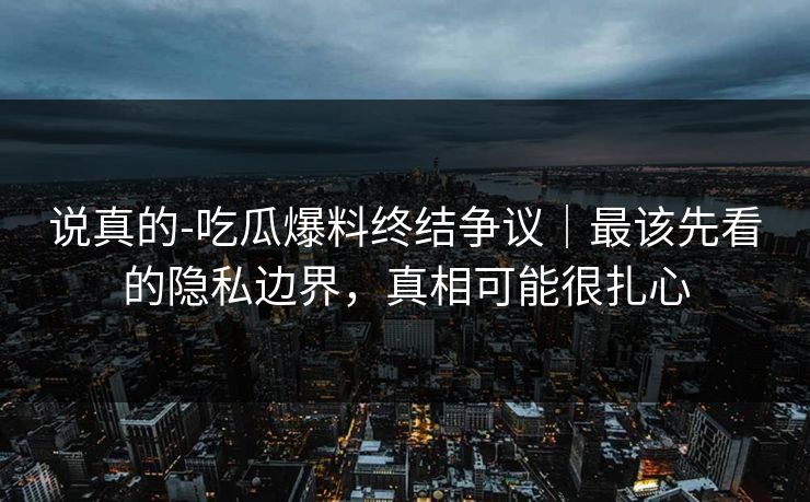 说真的-吃瓜爆料终结争议｜最该先看的隐私边界，真相可能很扎心