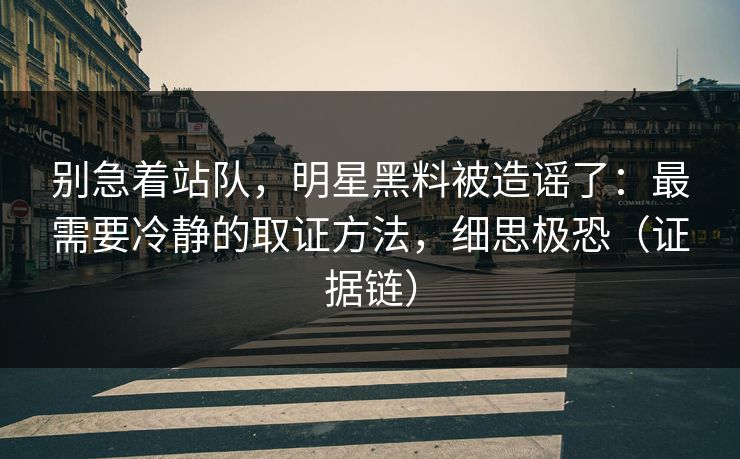 别急着站队，明星黑料被造谣了：最需要冷静的取证方法，细思极恐（证据链）