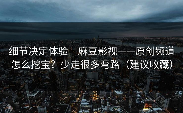 细节决定体验｜麻豆影视——原创频道怎么挖宝？少走很多弯路（建议收藏）
