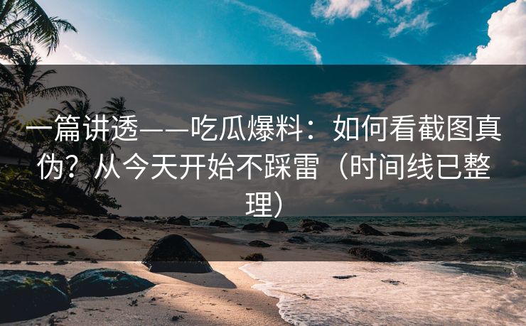 一篇讲透——吃瓜爆料：如何看截图真伪？从今天开始不踩雷（时间线已整理）