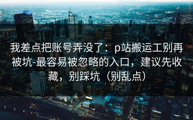 我差点把账号弄没了：p站搬运工别再被坑-最容易被忽略的入口，建议先收藏，别踩坑（别乱点）