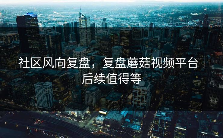 社区风向复盘，复盘蘑菇视频平台｜后续值得等