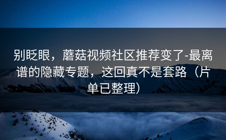 别眨眼,蘑菇视频社区推荐变了-最离谱的隐藏专题,这回真不是套路(片单已整理)