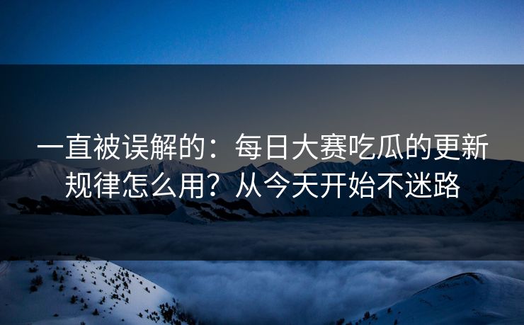 一直被误解的:每日大赛吃瓜的更新规律怎么用?从今天开始不迷路
