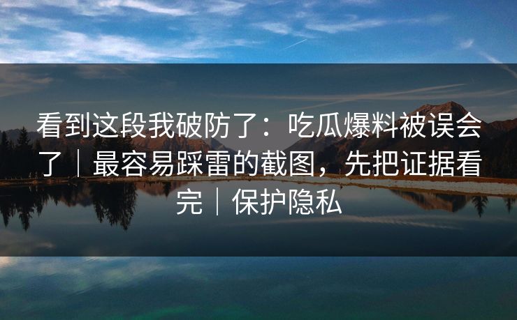 看到这段我破防了：吃瓜爆料被误会了｜最容易踩雷的截图，先把证据看完｜保护隐私