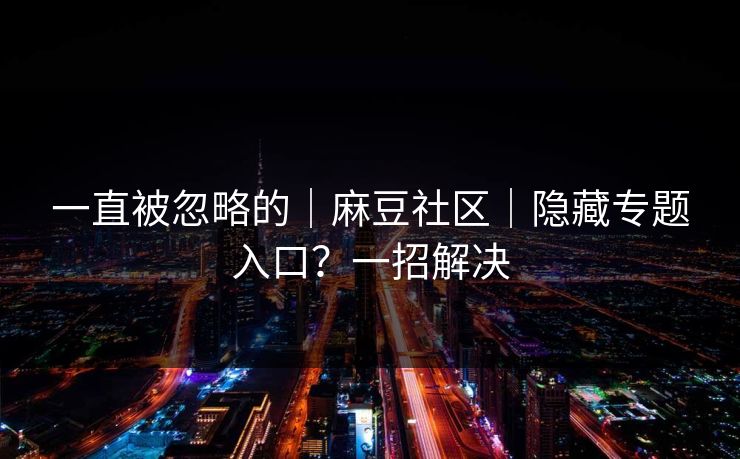 一直被忽略的|麻豆社区|隐藏专题入口?一招解决