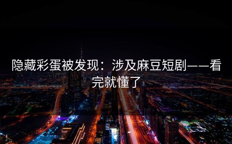 隐藏彩蛋被发现:涉及麻豆短剧——看完就懂了