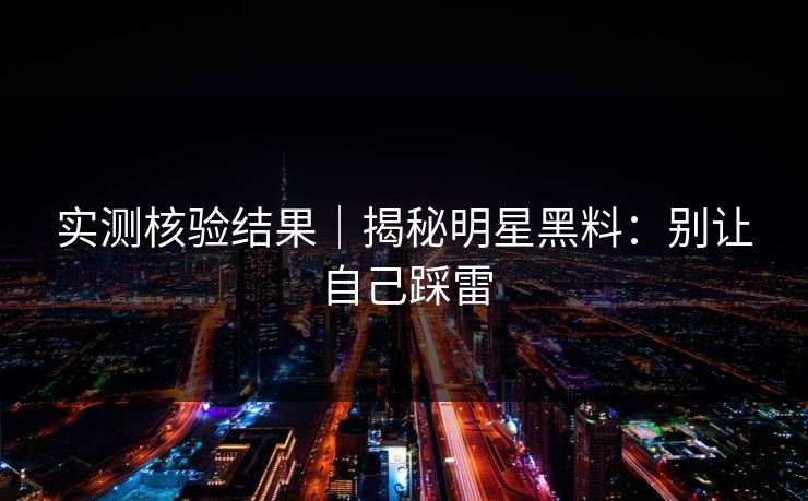 实测核验结果|揭秘明星黑料:别让自己踩雷