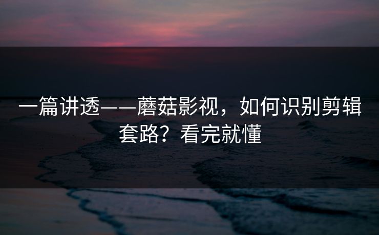 一篇讲透——蘑菇影视，如何识别剪辑套路？看完就懂