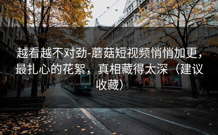 越看越不对劲-蘑菇短视频悄悄加更，最扎心的花絮，真相藏得太深（建议收藏）