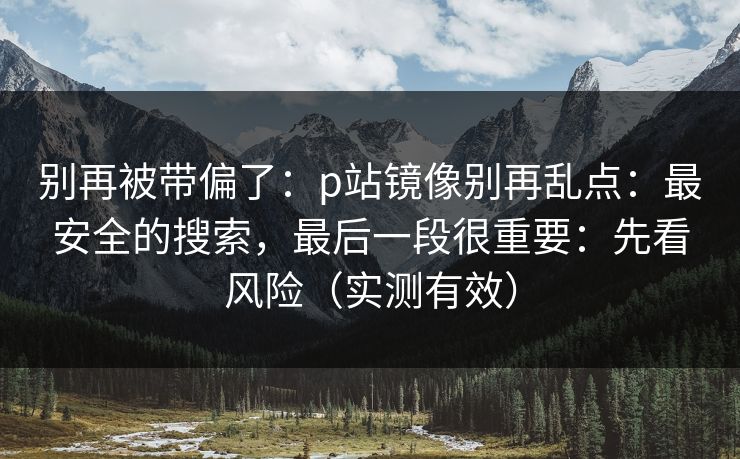 别再被带偏了：p站镜像别再乱点：最安全的搜索，最后一段很重要：先看风险（实测有效）