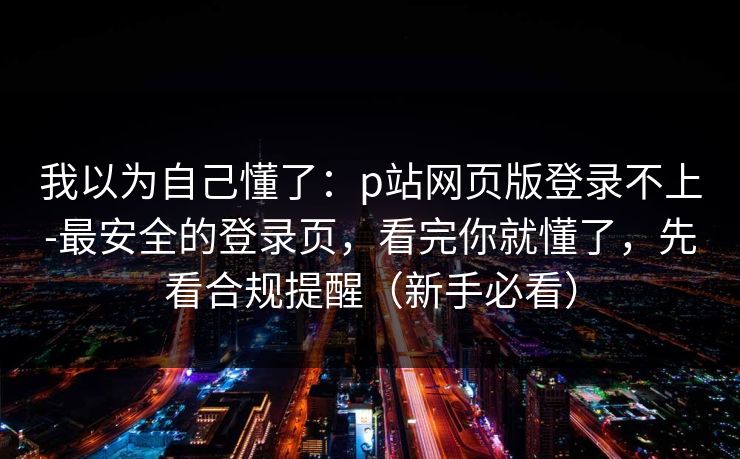 我以为自己懂了：p站网页版登录不上-最安全的登录页，看完你就懂了，先看合规提醒（新手必看）