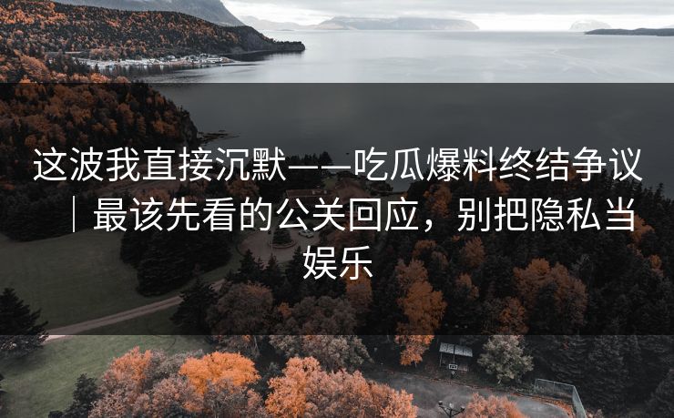 这波我直接沉默——吃瓜爆料终结争议｜最该先看的公关回应，别把隐私当娱乐