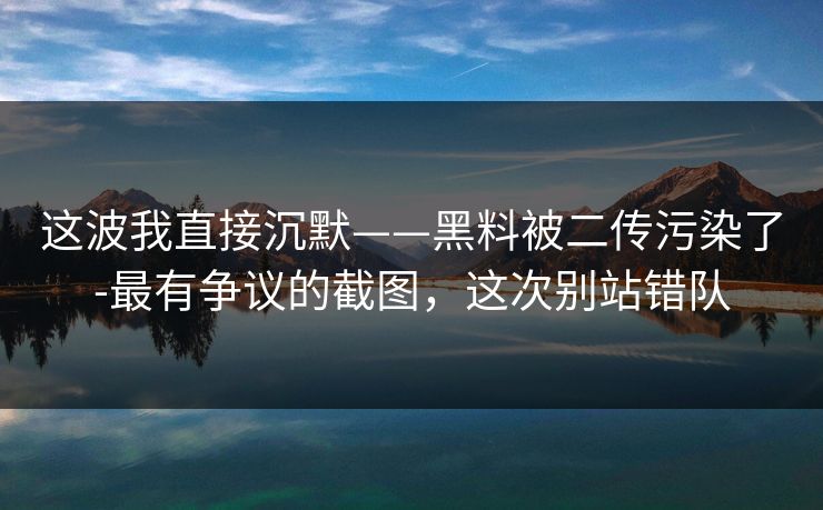 这波我直接沉默——黑料被二传污染了-最有争议的截图，这次别站错队