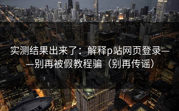 实测结果出来了：解释p站网页登录——别再被假教程骗（别再传谣）